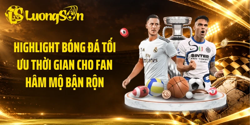 Highlight bóng đá tối ưu thời gian cho fan hâm mộ bận rộn