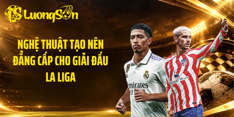 Nghệ thuật tạo nên đẳng cấp cho giải đấu La Liga